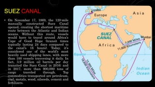 SUEZ CANAL
• On November 17, 1869, the 120-mile
manually constructed Suez Canal
opened, creating the shortest maritime
route between the Atlantic and Indian
oceans. Without this route, vessels
would have to travel around Africa’s
Cape of Good Hope (transit times
typically lasting 24 days compared to
the canal’s 16 hours). Today, it’s
considered one of the world’s most
heavily used shipping lanes, with more
than 100 vessels traversing it daily. In
fact, 3.9 million oil barrels per day
transited the Suez Canal in 2016; and
in 2017, more than 900,000 tons of
cargo traveled through. Top
commodities transported are petroleum,
coal, metals, wood, oilseeds, cement and
fertilizers.
 