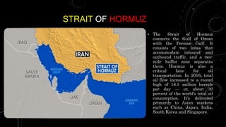 STRAIT OF HORMUZ
• The Strait of Hormuz
connects the Gulf of Oman
with the Persian Gulf. It
consists of two lanes that
accommodate inbound and
outbound traffic, and a two-
mile buffer zone separates
them. Hormuz is also a
critical lane for oil
transportation. In 2016, total
oil flow increased to a record
high of 18.5 million barrels
per day — or, about 30
percent of the world’s total oil
consumption. It’s delivered
primarily to Asian markets
such as China, Japan, India,
South Korea and Singapore.
 