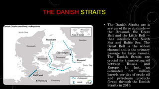 THE DANISH STRAITS
• The Danish Straits are a
system of three channels —
the Oresund, the Great
Belt and the Little Belt —
that interlink the North
Sea and Baltic Sea. The
Great Belt is the widest
channel and is the primary
passage for large vessels.
The Danish Straits are
crucial for transporting oil
between Russia and
Europe. In fact, an
estimated 3.2 million
barrels per day of crude oil
and petroleum products
flowed through the Danish
Straits in 2016.
 