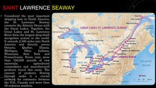 SAINT LAWRENCE SEAWAY
• Considered the most important
shipping lane in North America,
the St. Lawrence Seaway
connects the Atlantic Ocean with
the Great Lakes. Together, the
Great Lakes and St. Lawrence
River form the longest deep-draft
navigation system in the world.
It extends 2,300 miles into North
America and directly serves
Ontario, Quebec, Illinois,
Michigan, Ohio, Indiana,
Wisconsin, New York and
Pennsylvania. Every year, more
than 350,000 pounds of raw
materials, agricultural
commodities and manufactured
products travel this route. The
amount of products flowing
through make it a crucial
network for commerce between
the U.S., Canada and more than
59 overseas markets.
 