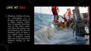 LIFE AT SEA
• Shipping, whether of cargo
or passengers, is a
business and the duties of
a ship's captain reflect
that. A captain's first duty
was to the ship's owner
and often the captain was
encouraged to buy into the
business with at least a
one eighth share of the
ship. A captain's second
duty was to the cargo itself
followed thirdly by the
crew.
 