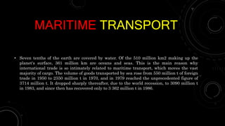 MARITIME TRANSPORT
• Seven tenths of the earth are covered by water. Of the 510 million km2 making up the
planet's surface, 361 million km are oceans and seas. This is the main reason why
international trade is so intimately related to maritime transport, which moves the vast
majority of cargo. The volume of goods transported by sea rose from 550 million t of foreign
trade in 1950 to 2350 million t in 1970, and in 1979 reached the unprecedented figure of
3714 million t. It dropped sharply thereafter, due to the world recession, to 3090 million t
in 1983, and since then has recovered only to 3 362 million t in 1986.
 