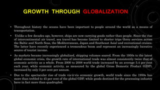 GROWTH THROUGH GLOBALIZATION
• Throughout history the oceans have been important to people around the world as a means of
transportation.
• Unlike a few decades ago, however, ships are now carrying goods rather than people. Since the rise
of intercontinental air travel, sea travel has become limited to shorter trips (ferry services across
the Baltic and North Seas, the Mediterranean, Japan and Southeast Asia) and recreational cruises.
The latter have recently experienced a tremendous boom and represent an increasingly lucrative
source of tourist income.
• As markets became increasingly globalized, shipping volumes soared. From the 1950s to the latest
global economic crisis, the growth rate of international trade was almost consistently twice that of
economic activity as a whole. From 2000 to 2008 world trade increased by an average 5.4 per cent
each year, while economic activity, as measured by the global Gross Domestic Product (GDP),
increased by only 3 per cent per annum.
• Due to the spectacular rise of trade vis-à-vis economic growth, world trade since the 1950s has
more than trebled to 45 per cent of the global GDP, while goods destined for the processing industry
have in fact more than quadrupled.
 