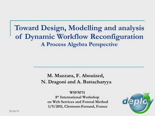 Toward Design, Modelling and analysis of Dynamic Workflow Reconfiguration A Process Algebra Perspective M. Mazzara, F. Abouized,  N. Dragoni and A. Battacharyya WSFM’11  8 th  International Workshop  on Web Services and Formal Method 1/9/2011, Clermont-Ferrand, France 