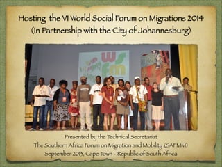 Hosting the VI World Social Forum on Migrations 2014
(In Partnership with the City of Johannesburg)

Presented by the T
echnical Secretariat

The Southern Africa Forum on Migration and Mobility (SAFMM)
September 2013, Cape T
own - Republic of South Africa

 