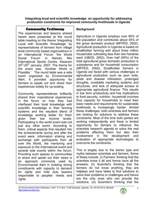 An Environmental Alert Publication, 2007. P.O. Box 11259 Kampala, Uganda, Tel: 0412510215; Website:
http://www.envalert.org
1
Community Testimony
The experiences and lessons shared
herein were presented at the round
table meeting on the theme ‘Integrating
Local with Scientific Knowledge’ by
representatives of farmers from village
level community based organizations in
an International Forum ‘the World
Social Forum’ in Nairobi, Moi
International Sports Centre, Kasarani
20th
-25th
January, 2007. The theme for
the event was, ‘Another World is
Possible.’ The round table was a side
event organized by Environmental
Alert. It provided opportunity for
farmers to speak out and share their
experiences widely for up-scaling.
Community representatives brilliantly
shared their inspirational experiences
in the forum on how they had
interfaced their local knowledge with
scientific knowledge in their farming
systems and the resultant blend of
knowledge working better for them
given their low income levels.
Participating in the world event was not
just any other event. According to
them, critical aspects that resulted into
the achievements during and after the
event were: information sharing and
exchange with participants from all
over the World, the mentoring and
exposure to the International event and
several side events within the forum.
Providing such spaces to communities
to share and speak out their views is
an approach commonly used by
Environmental Alert in building strong
constituents with capacity to demand
for rights and hold duty bearers
responsible to peoples’ needs and
rights.
Integrating local and scientific knowledge: an opportunity for addressing
production constraints for improved community livelihoods in Uganda
Background
Agriculture in Uganda employs over 80% of
the population and contributes about 45% of
the gross domestic product (MFPED, 2002).
Agricultural production in Uganda is based on
smallholder farming with about three million
households cultivating less than two hectares
each (UBOS, 2002). Over half (56%) of the
total agricultural gross domestic production is
subsistence and for household consumption
(MFPED, 2002). Smallholder farmers in
Uganda are faced with various challenges in
agricultural production such as poor soils,
pests and disease infestation, prolonged
droughts, unreliable marketing systems and
structures, and lack of adequate access to
appropriate agricultural finance. This results
in low farm productivity and has implications
to food security, nutrition, household incomes
thus capacity for households to meet their
basic needs and requirements for sustainable
livelihoods is increasingly harder. Amidst
these challenges, both scientists and farmers
are looking for solutions to address these
constraints. Most of the time both parties are
working independently and there is limited
opportunity for farmers to influence the
scientists research agenda to solve the real
problems affecting them but also their
involvement in the development and
evaluation of appropriate technologies to
overcome the constraints.
This is largely due to the stereo type and
myths between scientists and farmers. Some
of these include: (i) Farmers’ thinking that the
scientists know it all and hence have all the
answers; (ii) Scientist’s thinking that the
farmers do not know anything, they are
helpless and have failed to find solutions to
solve their problems or challenges and hence
are the only ones who can provide the
solutions; (iii) Scientist’s thinking that the
 