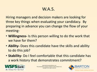W.A.S.
Hiring managers and decision makers are looking for
three key things when evaluating your candidacy. By
preparing in advance you can change the flow of your
meeting-
• Willingness- Is this person willing to do the work that
  we have for them?
• Ability- Does this candidate have the skills and ability
  to do this job?
• Stability- Do I feel comfortable that this candidate has
  a work history that demonstrates commitment?
                                 www.bartoncareeradvisors.com
                     This presentation property of Barton Career Advisors LLC,
                                  copyright © all rights reserved
 