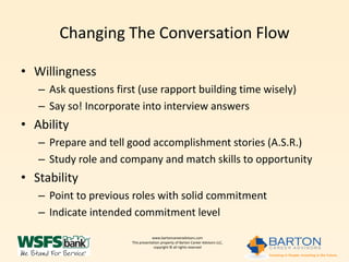 Changing The Conversation Flow

• Willingness
   – Ask questions first (use rapport building time wisely)
   – Say so! Incorporate into interview answers
• Ability
   – Prepare and tell good accomplishment stories (A.S.R.)
   – Study role and company and match skills to opportunity
• Stability
   – Point to previous roles with solid commitment
   – Indicate intended commitment level

                                   www.bartoncareeradvisors.com
                       This presentation property of Barton Career Advisors LLC,
                                    copyright © all rights reserved
 