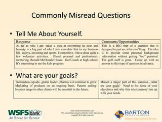 Commonly Misread Questions

• Tell Me About Yourself.
  Response                                                                                   Comments/Opportunities
  As far as who I am- takes a look at everything he does and                                 This is a BIG trap of a question that is
  honesty is a big part of who I am- coorelate that to my business                           designed to just see what you’ll say. The idea
  life- enjoys, investing and sports. Competitive. I have done quite a                       is to provide some personal background
  few volunteer activities. Blend personal and professional-                                 information without getting “too” personal.
  mentoring, Ronald McDonald House. Golf coach at high school.                               The golf stuff is great. Come up with an
  It’s interesting to see the kids progress.                                                 answer to this type of question in advance.



• What are your goals?
 Tremendous upside- global leader- pharma will continue to grow.                            Missed a major part of this question…what
 Marketing of products on an ongoing basis. Patents ending-                                 are your goals? Need to list some of your
 broaden range to other clients will be essential in the future.                            objectives and why this role/company line up
                                                                                            with your needs.




                                                   www.bartoncareeradvisors.com
                                       This presentation property of Barton Career Advisors LLC,
                                                    copyright © all rights reserved
 