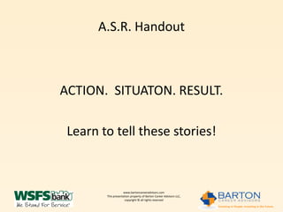 A.S.R. Handout



ACTION. SITUATON. RESULT.

 Learn to tell these stories!



                    www.bartoncareeradvisors.com
        This presentation property of Barton Career Advisors LLC,
                     copyright © all rights reserved
 