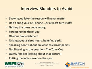 Interview Blunders to Avoid

•   Showing up late- the reason will never matter
•   Don’t bring your cell phone….or at least turn it off!
•   Getting the dress code wrong
•   Forgetting the thank you
•   Obvious Embellishment
•   Talking about salary, hours, benefits, perks
•   Speaking poorly about previous roles/companies
•   Not listening to the question- The Zone Out
•   Overly familiar (talking about that picture)
•   Putting the interviewer on the spot
                                     www.bartoncareeradvisors.com
                         This presentation property of Barton Career Advisors LLC,
                                      copyright © all rights reserved
 