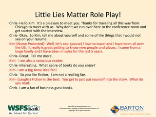 Little Lies Matter Role Play!
Chris- Hello Kim. It’s a pleasure to meet you. Thanks for traveling all this way from
   Chicago to meet with us. Why don’t we run over here to the conference room and
   get started with the interview.
Chris- Okay. So Kim, tell me about yourself and some of the things that I would not
   see on your resume.
Kim (Name Protected)- Well, let’s see. (pause) I love to travel and I have been all over
   the US. It really is great getting to know new people and places. I come from a
   large family and I have been in sales for the last 5 years.
Chris- Great. Tell me more.
Kim- I am also a voracious reader.
Chris- Interesting. What genre of books do you enjoy?
Kim- I am a big Anne Rice fan!
Chris- So you like fiction. I am not a real big fan.
Kim- (Laughs) Fiction is the best. You get to just put yourself into the story. What do
   you read.
Chris- I am a fan of business guru books.



                                           www.bartoncareeradvisors.com
                               This presentation property of Barton Career Advisors LLC,
                                            copyright © all rights reserved
 