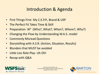 Introduction & Agenda

•   First Things First- My C.E.P.P., Brand & USP
•   The Perfect Fit Takes Time & Skill
•   Preparation- W5 (Who?, What?, When?, Where?, Why?)
•   Changing the Flow by Understanding W.A.S. model
•   Commonly Misread Questions
•   Storytelling with A.S.R. (Action, Situation, Results)
•   Blunders that MUST be avoided
•   Little Lies Role Play- Uh Oh!
•   Recap with Q&A

                                   www.bartoncareeradvisors.com
                       This presentation property of Barton Career Advisors LLC,
                                    copyright © all rights reserved
 