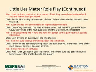 Little Lies Matter Role Play (Continued)!
Kim- I read business books too. As a matter of fact, I try to read one business book
   and one fiction book per month.
Chris- Really! That’s a big commitment of time. Tell me about the last business book
   you read.
Kim- I just finished The Seven Habits of Highly Effective People.
Chris- One of my favorites. I’ve read it several times. Tell me what you think about
   Covey’s coverage of the four quadrants and the Urgent vs. the Important
Kim- I am just getting into it now and have not gotten to that part yet but it sounds
   interesting.
Chris- Just give me an overview of the first chapter.
Kim- I am not sure that we are talking about the same book.
Chris- I think we are definitely talking about the book that you mentioned. One of the
   most popular business books of all time.
Kim- I must have been confused.
Chris- Kim, I wish you luck in your job search. We’ll make sure you get some lunch
   before you get the shuttle back to the airport!



                                           www.bartoncareeradvisors.com
                               This presentation property of Barton Career Advisors LLC,
                                            copyright © all rights reserved
 