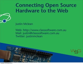 Connecting Open Source
                           Hardware to the Web

                           Justin Mclean

                           Web: http://www.classsoftware.com.au
                           Mail: justin@classsoftware.com.au
                           Twitter: justinmclean




Sunday, 28 February 2010
 