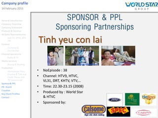 Company profile
14 February 2011


General Introduction
                                         SPONSOR & PPL
                                      Sponsoring Partnerships
Company Overview
Company Statement
Products & Services
Ad Sales Representation
      Star TV, HTVC, BTV
      FM
Content
                           Tinh yeu con lai
      Licensing &
      Distribution
Channel operations
      Radio & TV
Media Services
      Buying & Booking
Production
      Vietnamese Films,    •   NoEpisode : 38
      Dramas & Talk and
      Game Shows and       •   Channel: HTV9, HTVC,
      TV Commercial            VL31, DRT, KHTV, VTV,…
Sponsor& PPL
PR –Event                  •   Time: 22.30-23.15 (2008)
Creation
Key Client Profiles
                           •   Produced by : World Star
Contact                        & HTVC
                           •   Sponsored by:
 