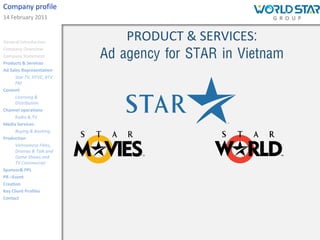 Company profile
14 February 2011


General Introduction
                               PRODUCT & SERVICES:
                           Ad agency for STAR in Vietnam
Company Overview
Company Statement
Products & Services
Ad Sales Representation
      Star TV, HTVC, BTV
      FM
Content
      Licensing &
      Distribution
Channel operations
      Radio & TV
Media Services
      Buying & Booking
Production
      Vietnamese Films,
      Dramas & Talk and
      Game Shows and
      TV Commercial
Sponsor& PPL
PR –Event
Creation
Key Client Profiles
Contact
 