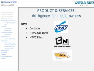 Company profile
14 February 2011


General Introduction
                                      PRODUCT & SERVICES:
                                   Ad Agency for media owners
Company Overview
Company Statement
Products & Services
Ad Sales Representation
      Star TV, HTVC, BTV
      FM                   HTVC
Content
      Licensing &             •   Cartoon
      Distribution
Channel operations
      Radio & TV
                              •   HTVC Gia Dinh
Media Services
      Buying & Booking
                              •   HTVC Film
Production
      Vietnamese Films,
      Dramas & Talk and
      Game Shows and
      TV Commercial
Sponsor& PPL
PR –Event
Creation
Key Client Profiles
Contact
 