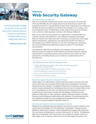 Web Security Gateway




                                 Websense

                                 Web Security Gateway
                                 Control and Secure Web 2.0
                                 Web 2.0 is profoundly changing the way we work and interact. More than 90
                                 of the top 100 Web sites are categorized as social networking or search sites,
 “In the second half of 2008,    supporting dynamic or user-generated content. Many organizations are embracing
  70 percent of the top 100      the Web as a business platform, but Web 2.0 technologies, such as blogs, wikis,
                                 social networking sites, and RSS feeds, render traditional security technologies
sites either hosted malicious    such as antivirus, Web reputation, and basic URL filtering ineffective.
     content or contained a      Web 2.0 can yield enormous benefits for organizations, including improving
      masked redirect to an      customer intimacy and satisfaction, and building a competitive advantage.
       illegitimate Web site.”   Web 2.0, however, also bears new risks—to security, to productivity, and to legal
                                 liability. Nevertheless, organizations can significantly benefit from Web 2.0
                                 technologies and, whether they like it or not, their employees are using these
        Websense Security Labs
                                 new tools and Web-based applications under the radar of IT and network
                                 security teams.
                                 The Websense® Web Security Gateway is the industry’s most accurate and
                                 effective solution for Web 2.0 content filtering and threat protection, enabling
                                 organizations to accelerate business without having to worry about security,
                                 productivity, and liability threats such as malicious, inappropriate content,
                                 and data loss.


                                 The Websense Web Security Gateway offers:
                                  • Visibility and control over dynamic Web content and outbound data loss,
                                    including SSL encrypted traffic
                                  • Protection against Web 2.0 threats such as dynamic scripts
                                  • Advanced application controls for IM, P2P, and more
                                  • Easy-to-use, centralized management and reporting
                                  • Integrated Web proxy and caching


                                 Protection against Dynamic Web 2.0 Threats
                                 Today’s Web is rich with dynamic content. Real-time content scanning is the only
                                 way to effectively control dynamic Web threats that are designed to circumvent
                                 traditional security methods. The Websense Web Security Gateway uses proprietary
                                 analytic engines developed by the Websense Security Labs to analyze Web content
                                 as it is requested by an end-user. This advanced control augments the use of
                                 multiple security techniques included with the gateway, including antivirus,
                                 Websense Web antivirus, Web reputation analysis, behavioral analysis, and Web
                                 filtering using the Websense market-leading URL database. This advanced protection
                                 from Websense provides the most coverage and the greatest accuracy, enabling
                                 customers to securely leverage the benefits of Web 2.0.

                                 Control over Dynamic and User-generated Content
                                 Websense has embedded advanced analytics and real-time content inspection and
                                 classification technologies from the Websense ThreatSeeker™ Network into the
                                 Websense Web Security Gateway. These embedded technologies offer protection
                                 from previously uncategorized or unknown Web content “on the fly.” The Websense
                                 Web Security Gateway is the only solution that categorizes specific content on
                                 Web pages, such as mashups, rather than just the Web pages themselves. This
 