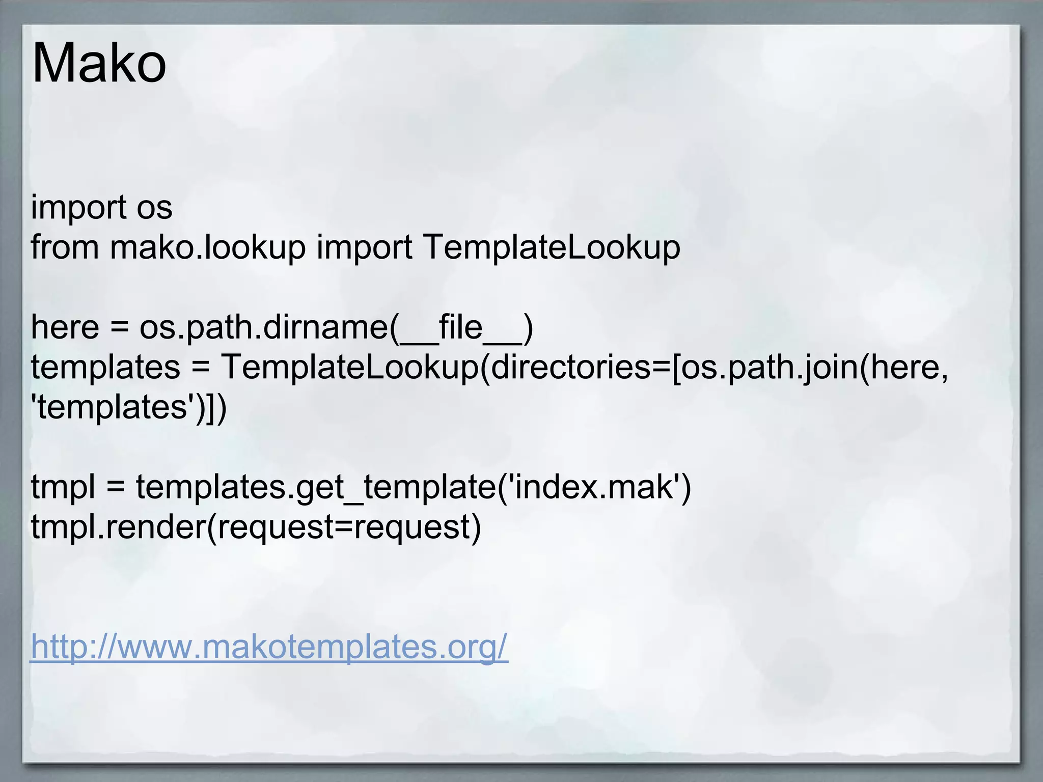 Mako

import os
from mako.lookup import TemplateLookup

here = os.path.dirname(__file__)
templates = TemplateLookup(directories=[os.path.join(here,
'templates')])

tmpl = templates.get_template('index.mak')
tmpl.render(request=request)


http://www.makotemplates.org/
 