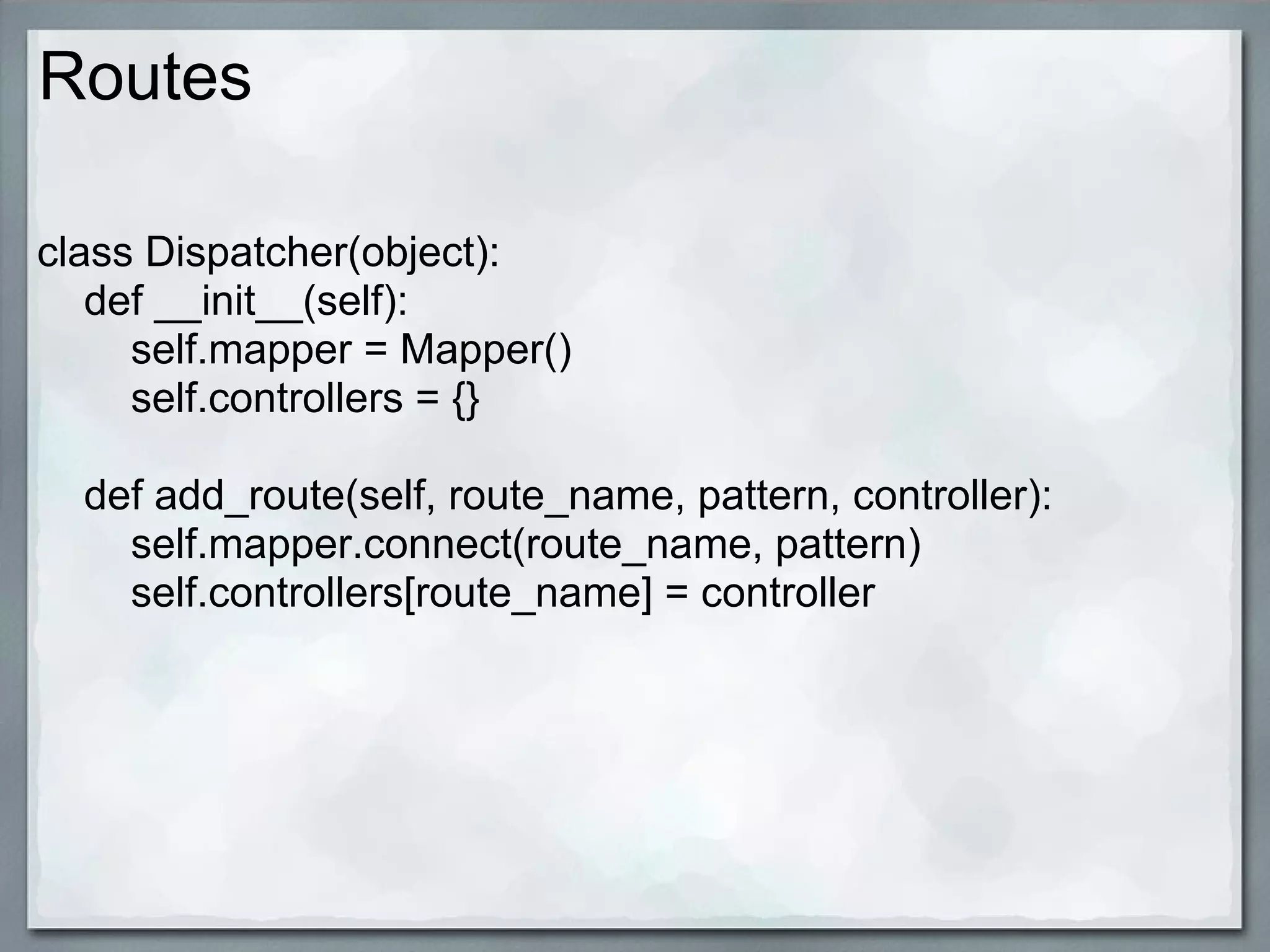 Routes

class Dispatcher(object):
   def __init__(self):
     self.mapper = Mapper()
     self.controllers = {}

  def add_route(self, route_name, pattern, controller):
    self.mapper.connect(route_name, pattern)
    self.controllers[route_name] = controller
 
