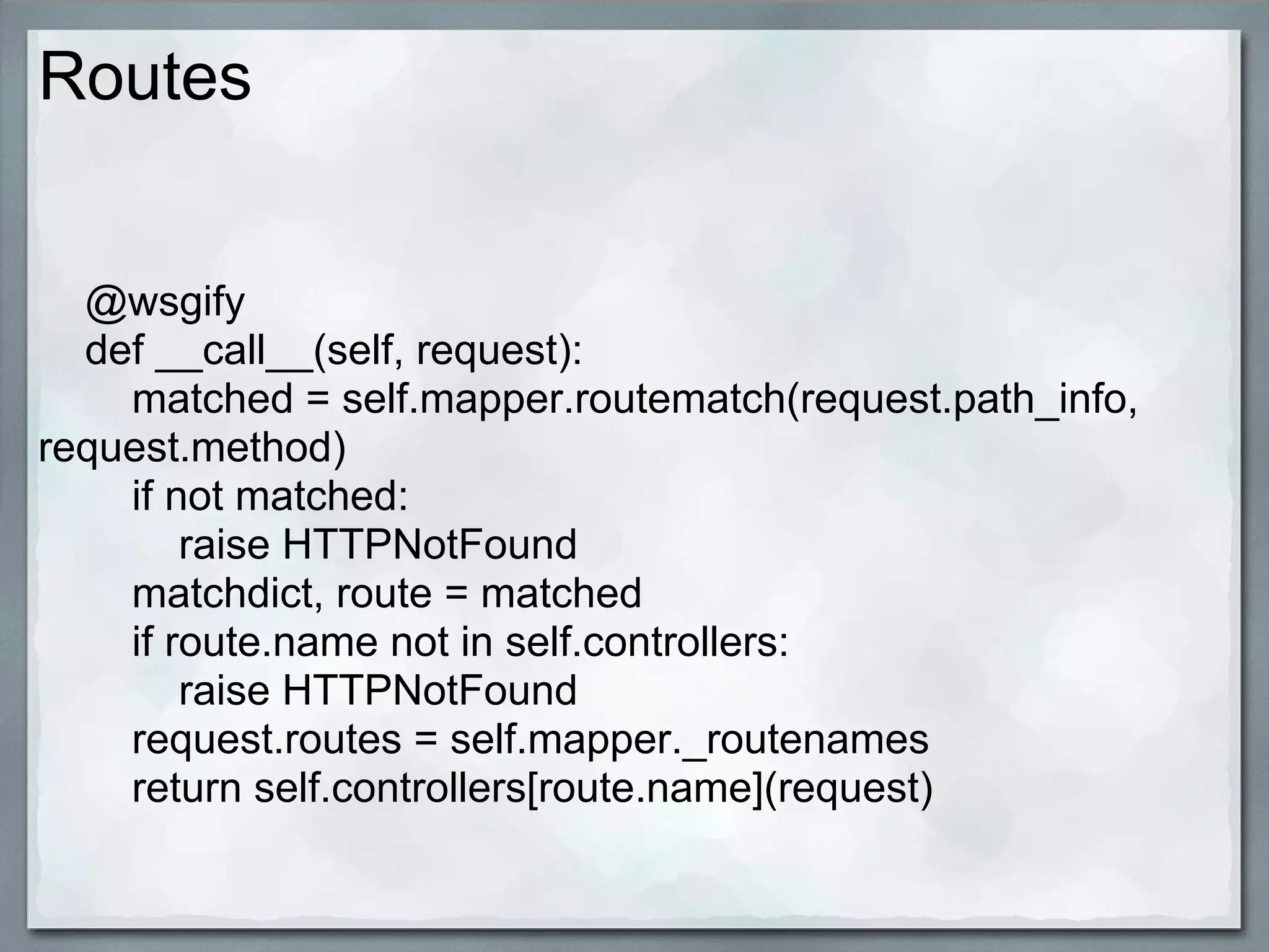 Routes


  @wsgify
  def __call__(self, request):
    matched = self.mapper.routematch(request.path_info,
request.method)
    if not matched:
        raise HTTPNotFound
    matchdict, route = matched
    if route.name not in self.controllers:
        raise HTTPNotFound
    request.routes = self.mapper._routenames
    return self.controllers[route.name](request)
 