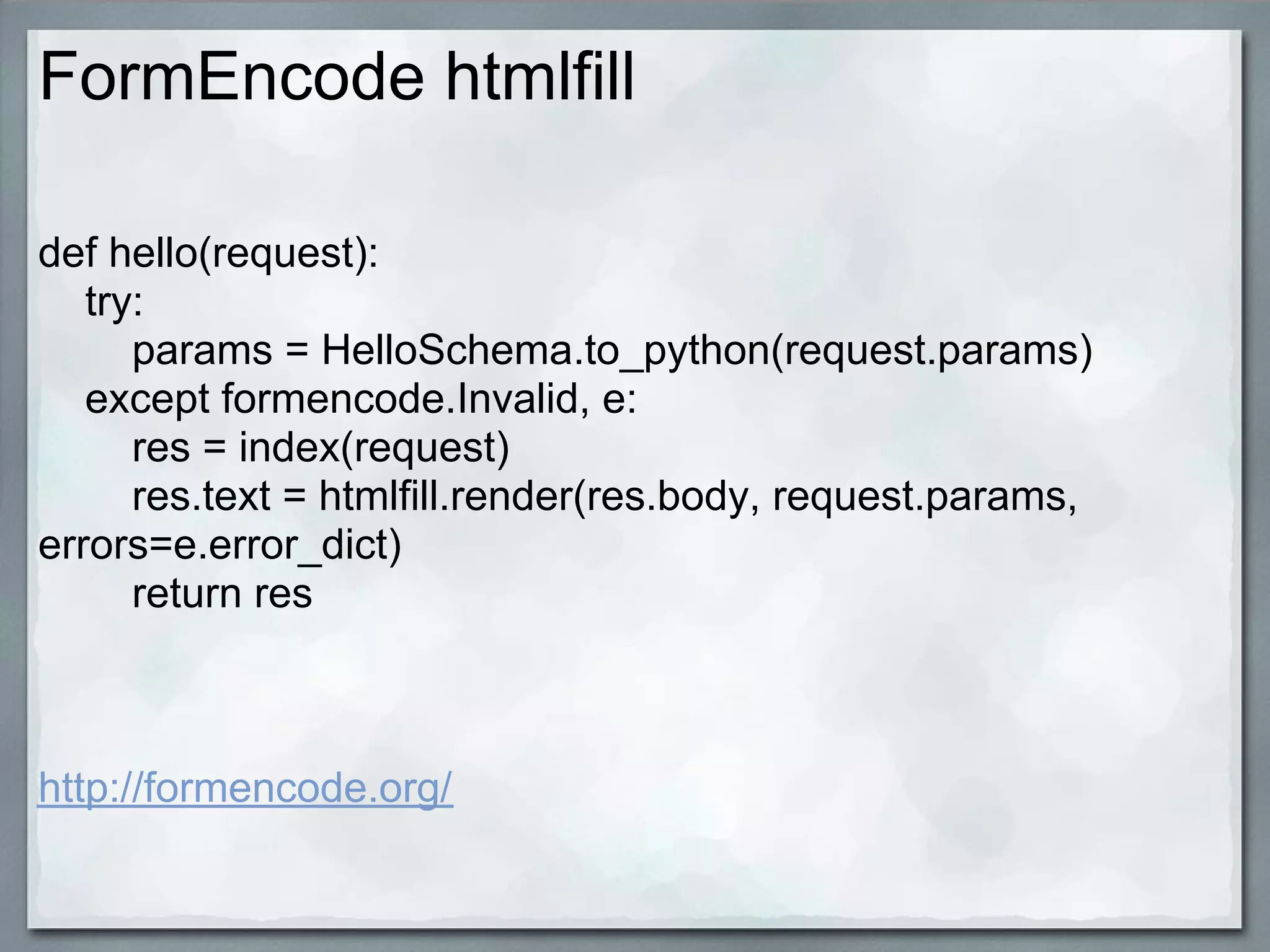 FormEncode htmlfill

def hello(request):
   try:
      params = HelloSchema.to_python(request.params)
   except formencode.Invalid, e:
      res = index(request)
      res.text = htmlfill.render(res.body, request.params,
errors=e.error_dict)
      return res



http://formencode.org/
 