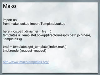 Mako

import os
from mako.lookup import TemplateLookup

here = os.path.dirname(__file__)
templates = TemplateLookup(directories=[os.path.join(here,
'templates')])

tmpl = templates.get_template('index.mak')
tmpl.render(request=request)


http://www.makotemplates.org/
 