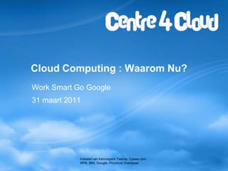 CloudComputing : Waarom Nu? Work Smart Go Google 31 maart 2011 Initiatief van Kennispark Twente, Caase.com, KPN, IBM, Google, Provincie Overijssel 