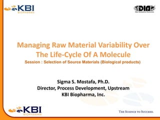 Managing Raw Material Variability Over
The Life-Cycle Of A Molecule
Sigma S. Mostafa, Ph.D.
Director, Process Development, Upstream
KBI Biopharma, Inc.
Session : Selection of Source Materials (Biological products)
 