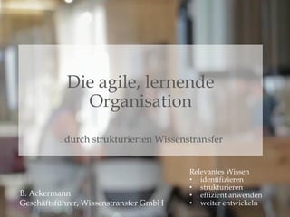 B. Ackermann
Geschäftsführer, Wissenstransfer GmbH
Relevantes Wissen
• identifizieren
• strukturieren
• effizient anwenden
• weiter entwickeln
Die agile, lernende
Organisation
... durch strukturierten Wissenstransfer
 