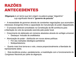 RAZÕES
ANTECEDENTES
Oligarquia é um termo que tem origem na palavra grega "oligarkhía”
cujo significado literal é “governo de poucos”
• A necessidade de governar através de constantes negociações que acomodem
interesses divergentes limita a capacidade de manutenção do poder oligopolizado.
• O processo eleitoral consolidado na Constituição de 88 contribuíra para
a libertação do voto da opressão exercida pelo poder local.
• Crescimento do eleitorado em números absolutos através do sufrágio universal
• Destaque: Inclusão de analfabetos
• Atomização do poder - distribuído em novos atores políticos
• Fim das restrições ideológico-partidárias
• Multipartidarismo
• Quanto mais livre torna-se o voto, cresce proporcionalmente a liberdade do
representante eleito.
• Esta tendência produz, paralelamente, a insatisfação com o funcionamento do
Congresso Nacional por parte da oligarquia.
 