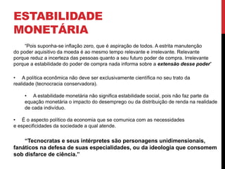 ESTABILIDADE
MONETÁRIA
“Pois suponha-se inflação zero, que é aspiração de todos. A estrita manutenção
do poder aquisitivo da moeda é ao mesmo tempo relevante e irrelevante. Relevante
porque reduz a incerteza das pessoas quanto a seu futuro poder de compra. Irrelevante
porque a estabilidade do poder de compra nada informa sobre a extensão desse poder”
• A política econômica não deve ser exclusivamente científica no seu trato da
realidade (tecnocracia conservadora).
• A estabilidade monetária não significa estabilidade social, pois não faz parte da
equação monetária o impacto do desemprego ou da distribuição de renda na realidade
de cada indivíduo.
• É o aspecto político da economia que se comunica com as necessidades
e especificidades da sociedade a qual atende.
“Tecnocratas e seus intérpretes são personagens unidimensionais,
fanáticos na defesa de suas especialidades, ou da ideologia que consomem
sob disfarce de ciência.”
 