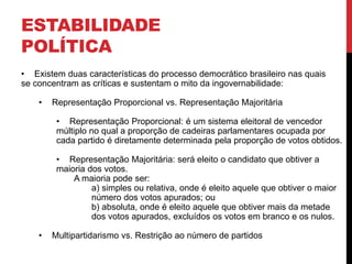 ESTABILIDADE
POLÍTICA
• Existem duas características do processo democrático brasileiro nas quais
se concentram as críticas e sustentam o mito da ingovernabilidade:
• Representação Proporcional vs. Representação Majoritária
• Representação Proporcional: é um sistema eleitoral de vencedor
múltiplo no qual a proporção de cadeiras parlamentares ocupada por
cada partido é diretamente determinada pela proporção de votos obtidos.
• Representação Majoritária: será eleito o candidato que obtiver a
maioria dos votos.
A maioria pode ser:
a) simples ou relativa, onde é eleito aquele que obtiver o maior
número dos votos apurados; ou
b) absoluta, onde é eleito aquele que obtiver mais da metade
dos votos apurados, excluídos os votos em branco e os nulos.
• Multipartidarismo vs. Restrição ao número de partidos
 