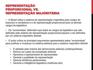 REPRESENTAÇÃO
PROPORCIONAL VS.
REPRESENTAÇÃO MAJORITÁRIA
• O Brasil utiliza o sistema de representação majoritária para cargos do
executivo e senadores e o de representação proporcional para os demais
cargos do legislativo.
• Os “revisionistas” defendem que todos os cargos do legislativo que são
definidos pelo sistema de representação proporcional passem a ser definidos
por um sistema majoritário distrital.
• O autor crítica os principais argumentos apresentados pelos “revisionistas”
para justificar a mudança no sistema eleitoral para o sistema majoritário distrital
• É adotado pela maioria das democracias estáveis contemporâneas
• Diminui os custos da competição eleitoral
• Aproxima o representante do representado
• Garante a qualidade da representação
• Garante eficiência parlamentear
• Garante a inteligência legislativa (melhores leis)
 