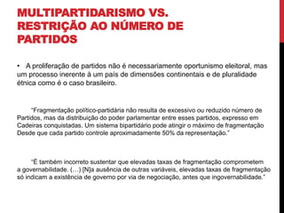 MULTIPARTIDARISMO VS.
RESTRIÇÃO AO NÚMERO DE
PARTIDOS
• A proliferação de partidos não é necessariamente oportunismo eleitoral, mas
um processo inerente à um país de dimensões continentais e de pluralidade
étnica como é o caso brasileiro.
“Fragmentação político-partidária não resulta de excessivo ou reduzido número de
Partidos, mas da distribuição do poder parlamentar entre esses partidos, expresso em
Cadeiras conquistadas. Um sistema bipartidário pode atingir o máximo de fragmentação
Desde que cada partido controle aproximadamente 50% da representação.”
“É também incorreto sustentar que elevadas taxas de fragmentação comprometem
a governabilidade. (…) [N]a ausência de outras variáveis, elevadas taxas de fragmentação
só indicam a existência de governo por via de negociação, antes que ingovernabilidade.”
 