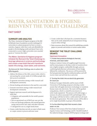 WATER, SANITATION & HYGIENE:
REINVENT THE TOILET CHALLENGE
FACT SHEET


SUMMARY AND ANALYSIS                                           • Create a toilet that is the basis for a sanitation business
The Water, Sanitation & Hygiene program of the Bill              that can be easily adopted by local entrepreneurs living
& Melinda Gates Foundation recently challenged 22                in poor urban settings
universities to submit proposals for how to invent a           • Raise awareness about this research by publishing scientific
waterless, hygienic toilet that is safe and affordable for       papers in journals and articles in various media outlets
people in the developing world and doesn’t have to be
connected to a sewer. Eight universities were awarded          REINVENT THE TOILET CHALLENGE
grants to “reinvent the toilet.”                               GRANTS
The Water, Sanitation & Hygiene program                        Upstream Innovation
initiated the Reinvent the Toilet Challenge to                 1. A toilet that produces biological charcoal,
leverage advances in science and technology                    minerals, and clean water
and create a new toilet that will transform                    Professor Andrew Cotton of Loughborough University
waste into energy, clean water, and nutrients.                 and his team propose to develop a toilet to transform feces
                                                               into a highly energetic combustible through a process
The Reinvent the Toilet Challenge aims to achieve the          combining hydrothermal carbonization of fecal sludge
following goals:                                               followed by combustion. The process will be powered by
                                                               the heat generated during the combustion phase and will
• Address the failures of the 18th-century toilet, which is
                                                               recover water and salt from feces and urine.
  not meeting the current needs of 2.6 billion people who
  lack access to sanitation                                    2. Turning the toilet into an electricity generator
• To generate innovation among a wider research and            for local use
  development community                                        Professor Georgios Stefanidis and his team at Delft
• Devote funding and attention to the need for a new toilet    University of Technology propose to develop a toilet
• Generate innovation among a wider research and               system that will apply microwave technology to transform
  development community                                        human waste into electricity. The waste will be gasified
                                                               using plasma, which is created by microwaves in
• Support upstream research and development of a               tailor-made equipment. This process will yield syngas, a
  toilet that:                                                 mixture of carbon monoxide (CO) and hydrogen (H2).
  » Is hygienic and sustainable for the world’s poorest        The syngas will then be fed to a solid oxide fuel cell stack
    populations                                                for electricity generation. This toilet system will be able to
  » Has an operational cost of $0.05 per user, per day         serve single households or groups of households.
  » Does not discharge pollutants, but instead generates
    energy and recovers salt, water and other nutrients        3. A urine-diverting toilet that recovers clean
  » Is designed for use in a single family home                water on site
• Create a toilet that does not rely on water to flush waste   Professor Tove Larsen of the Swiss Federal Institute of
  or a septic system to process and store waste                Aquatic Science and Technology and Dr. Harald Gründl of
                                                               the industrial design company EOOS propose to design and


GLOBAL DEVELOPMENT PROGRAM | July 2011                                                               www.gatesfoundation.org | 1
 