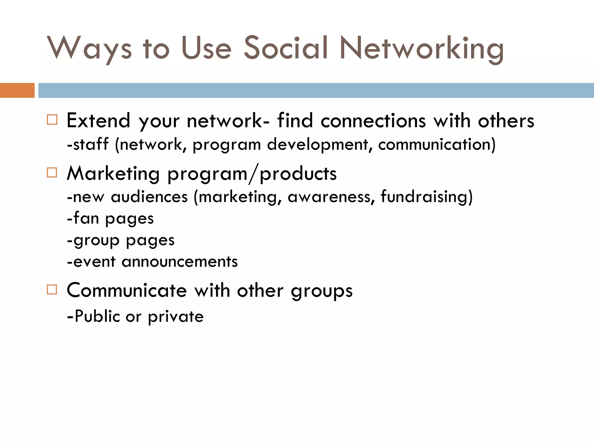 Ways to Use Social Networking Extend your network- find connections with others -staff (network, program development, communication) Marketing program/products -new audiences (marketing, awareness, fundraising) -fan pages -group pages -event announcements Communicate with other groups - Public or private 