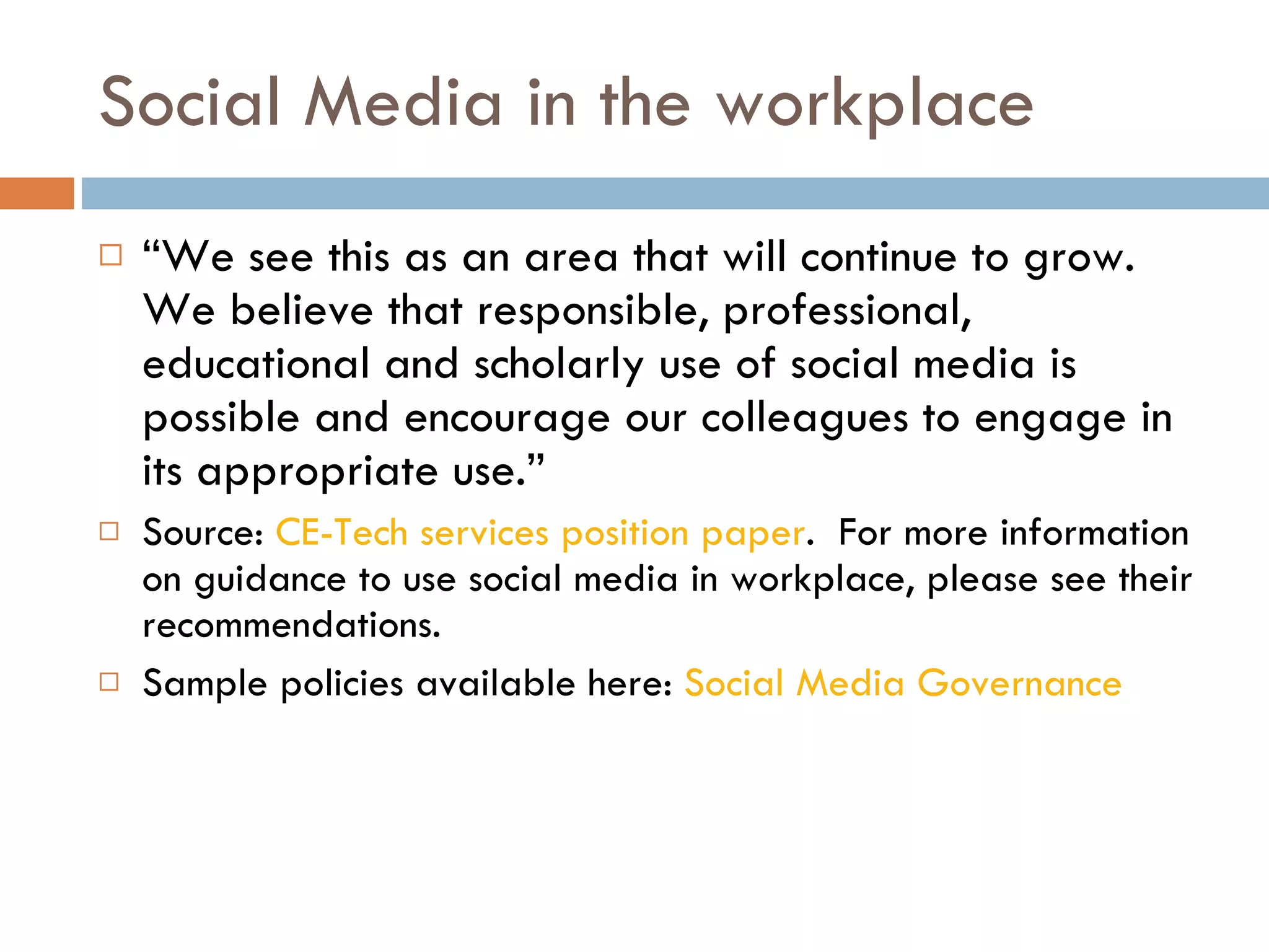 Social Media in the workplace “ We see this as an area that will continue to grow. We believe that responsible, professional, educational and scholarly use of social media is possible and encourage our colleagues to engage in its appropriate use.” Source:  CE-Tech services position paper .  For more information on guidance to use social media in workplace, please see their recommendations. Sample policies available here:  Social Media Governance 