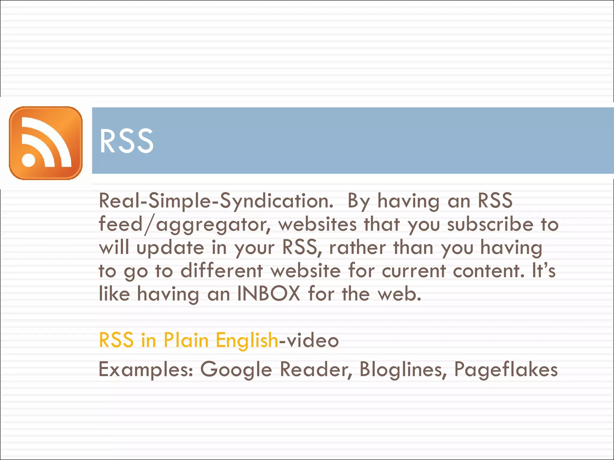 Real-Simple-Syndication.  By having an RSS feed/aggregator, websites that you subscribe to will update in your RSS, rather than you having to go to different website for current content. It’s like having an INBOX for the web. RSS in Plain English -video Examples: Google Reader, Bloglines, Pageflakes RSS 