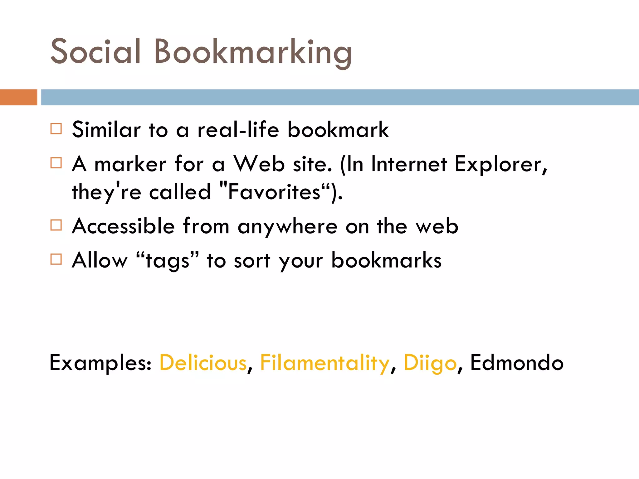 Social Bookmarking Similar to a real-life bookmark A marker for a Web site. (In Internet Explorer, they're called "Favorites“). Accessible from anywhere on the web Allow “tags” to sort your bookmarks Examples:  Delicious ,  Filamentality ,  Diigo , Edmondo 