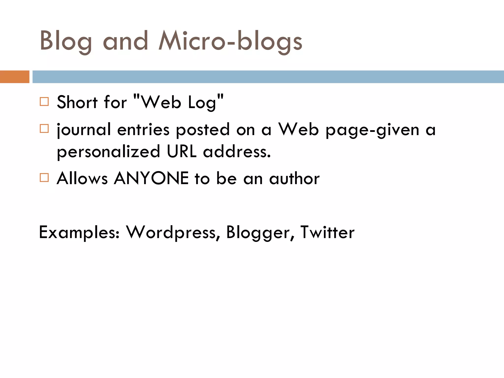 Blog and Micro-blogs Short for "Web Log"  journal entries posted on a Web page-given a personalized URL address. Allows ANYONE to be an author Examples: Wordpress, Blogger, Twitter 
