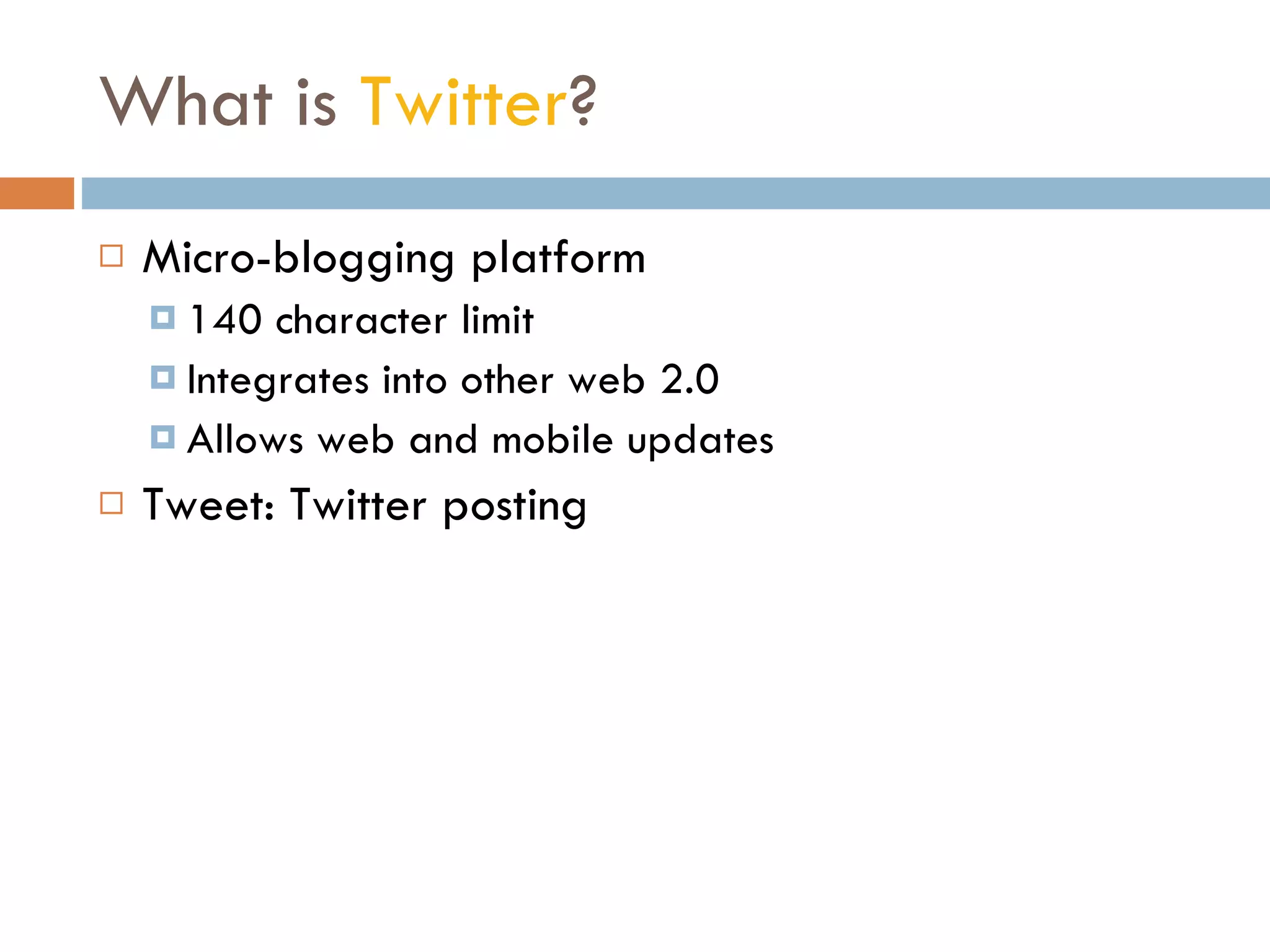What is  Twitter ? Micro-blogging platform 140 character limit Integrates into other web 2.0 Allows web and mobile updates Tweet: Twitter posting 