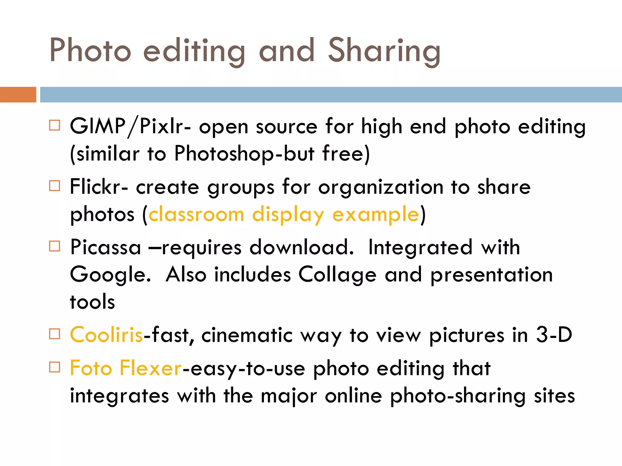 Photo editing and Sharing GIMP/Pixlr- open source for high end photo editing (similar to Photoshop-but free) Flickr- create groups for organization to share photos ( classroom display example ) Picassa –requires download.  Integrated with Google.  Also includes Collage and presentation tools Cooliris -fast, cinematic way to view pictures in 3-D Foto Flexer -easy-to-use photo editing that integrates with the major online photo-sharing sites 