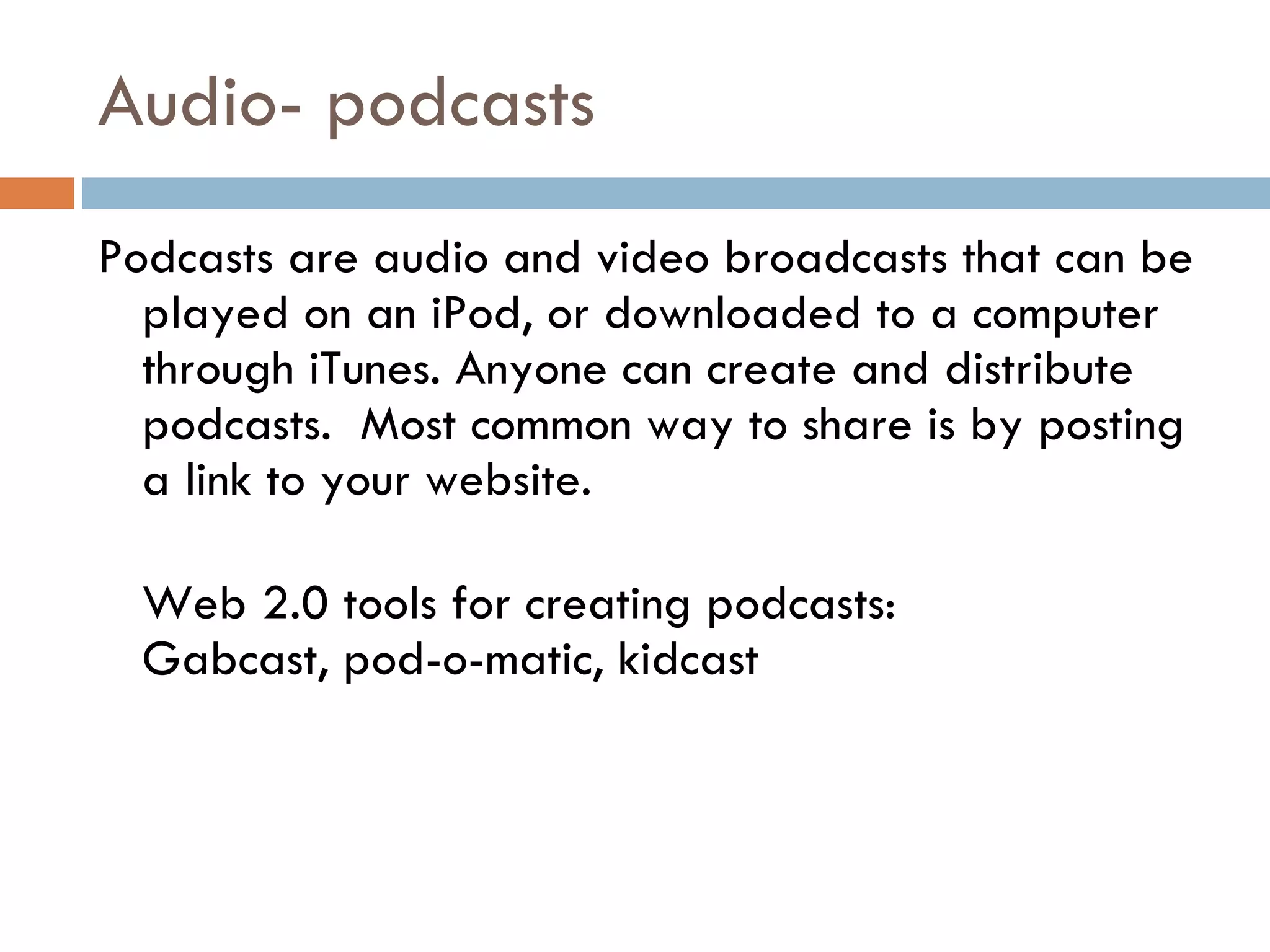 Audio- podcasts Podcasts are audio and video broadcasts that can be played on an iPod, or downloaded to a computer through iTunes. Anyone can create and distribute podcasts.  Most common way to share is by posting a link to your website. Web 2.0 tools for creating podcasts:  Gabcast, pod-o-matic, kidcast 