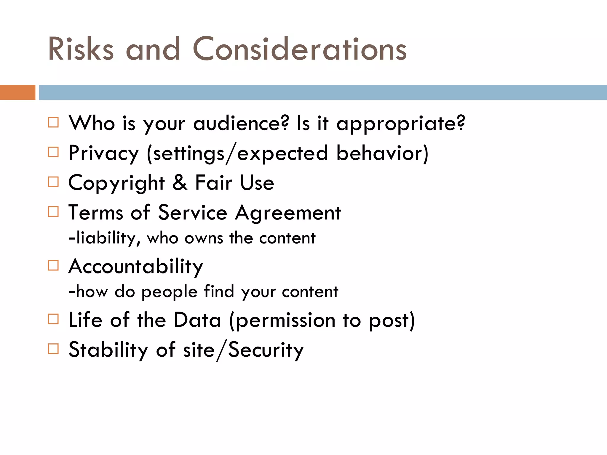 Risks and Considerations Who is your audience? Is it appropriate? Privacy (settings/expected behavior) Copyright & Fair Use Terms of Service Agreement - liability, who owns the content Accountability - how do people find your content Life of the Data (permission to post) Stability of site/Security 