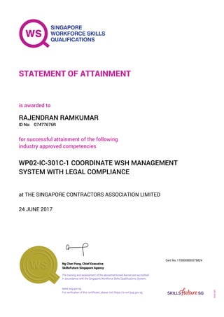 at THE SINGAPORE CONTRACTORS ASSOCIATION LIMITED
is awarded to
24 JUNE 2017
for successful attainment of the following
industry approved competencies
WP02-IC-301C-1 COORDINATE WSH MANAGEMENT
SYSTEM WITH LEGAL COMPLIANCE
RAJENDRAN RAMKUMAR
G7477676RID No:
STATEMENT OF ATTAINMENT
SkillsFuture Singapore Agency
170000000375824
www.ssg.gov.sg
The training and assessment of the abovementioned learner are accredited
in accordance with the Singapore Workforce Skills Qualifications System.
Ng Cher Pong, Chief Executive
Cert No.
SOA-001
For verification of this certificate, please visit https://e-cert.ssg.gov.sg
 