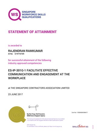 at THE SINGAPORE CONTRACTORS ASSOCIATION LIMITED
is awarded to
23 JUNE 2017
for successful attainment of the following
industry approved competencies
ES-IP-301G-1 FACILITATE EFFECTIVE
COMMUNICATION AND ENGAGEMENT AT THE
WORKPLACE
RAJENDRAN RAMKUMAR
G7477676RID No:
STATEMENT OF ATTAINMENT
SkillsFuture Singapore Agency
170000000398477
www.ssg.gov.sg
The training and assessment of the abovementioned learner are accredited
in accordance with the Singapore Workforce Skills Qualifications System.
Ng Cher Pong, Chief Executive
Cert No.
SOA-001
For verification of this certificate, please visit https://e-cert.ssg.gov.sg
 