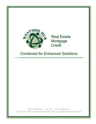 Real Estate
                               Mortgage
                               Credit

   Combined for Enhanced Solutions




           Sean McMillan – Jae Wu – Tony Coldesina
(310) 234-3278 | www.westsidehub.com | team@westsidehub.com
 