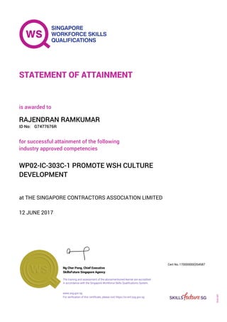 at THE SINGAPORE CONTRACTORS ASSOCIATION LIMITED
is awarded to
12 JUNE 2017
for successful attainment of the following
industry approved competencies
WP02-IC-303C-1 PROMOTE WSH CULTURE
DEVELOPMENT
RAJENDRAN RAMKUMAR
G7477676RID No:
STATEMENT OF ATTAINMENT
SkillsFuture Singapore Agency
170000000354587
www.ssg.gov.sg
The training and assessment of the abovementioned learner are accredited
in accordance with the Singapore Workforce Skills Qualifications System.
Ng Cher Pong, Chief Executive
Cert No.
SOA-001
For verification of this certificate, please visit https://e-cert.ssg.gov.sg
 